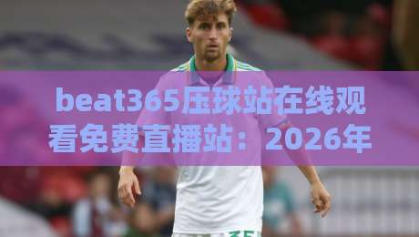 beat365压球站在线观看免费直播站：2026年最新体育赛事观赛指南