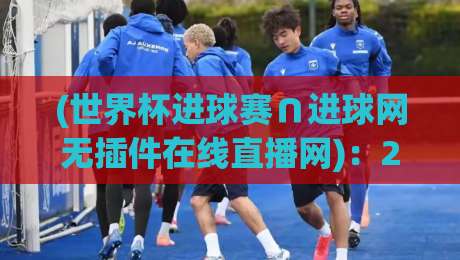 (世界杯进球赛∩进球网无插件在线直播网)：2026年球迷必看的5大观赛新宠