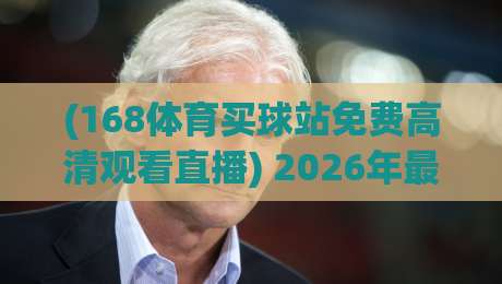 (168体育买球站免费高清观看直播) 2026年最新实测：观赛流畅度与画质到底怎样？