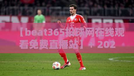 【beat365投球网在线观看免费直播站】+ 2026年观赛新体验：高清流畅不卡顿（beat365投球网在线观看免费直播站）