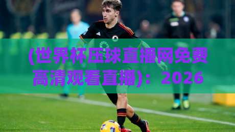 (世界杯压球直播网免费高清观看直播)：2026年看球新选择，免费高清不卡顿！