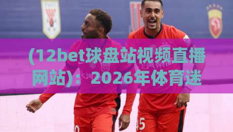 (12bet球盘站视频直播网站):2026年体育迷必备的观赛新选择 (12bet球盘站视频直播网站):2026年体育迷必备的观赛新选择
