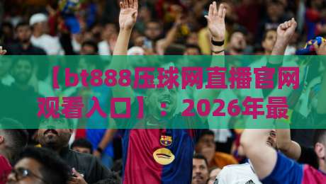 【bt888压球网直播官网观看入口】:2026年最新观赛指南与平台深度解析 【bt888压球网直播官网观看入口】:2026年最新观赛指南与平台深度解析