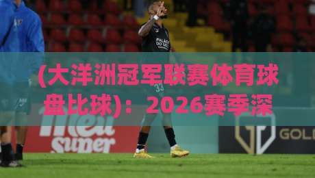 (大洋洲冠军联赛体育球盘比球)：2026赛季深度解析与投注策略
