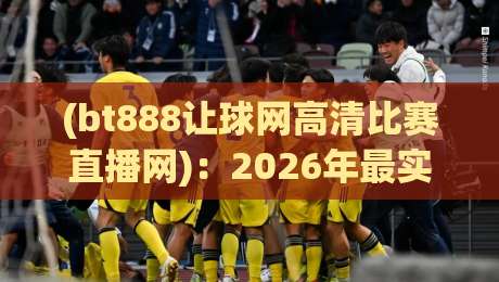 (bt888让球网高清比赛直播网):2026年最实用的观赛体验指南 (bt888让球网高清比赛直播网):2026年最实用的观赛体验指南