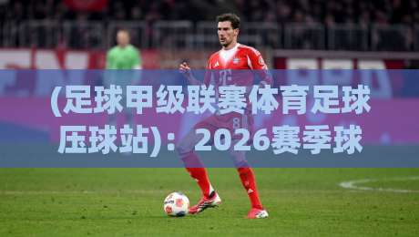 (足球甲级联赛体育足球压球站):2026赛季球迷必备攻略