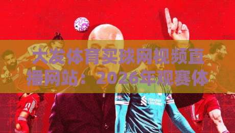 大发体育买球网视频直播网站：2026年观赛体验实测与避坑指南