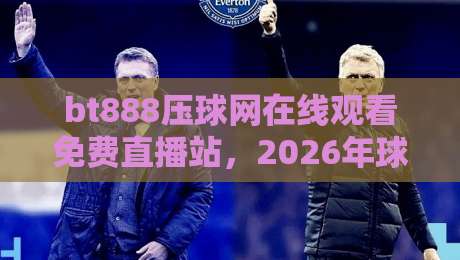 bt888压球网在线观看免费直播站，2026年球赛新玩法全解析