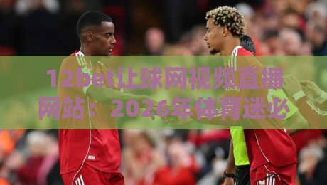 12bet让球网视频直播网站:2026年体育迷必备的观赛与数据平台 12bet让球网视频直播网站:2026年体育迷必备的观赛与数据平台