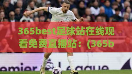 365best足球站在线观看免费直播站：(365best足球站在线观看免费直播站)2026年最新实测体验与避坑指南