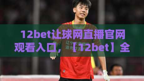 12bet让球网直播官网观看入口,【12bet】全新升级2026观赛指南! 12bet让球网直播官网观看入口,【12bet】全新升级2026观赛指南!