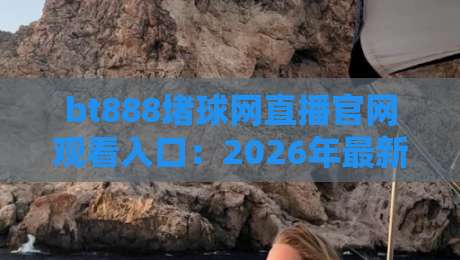 bt888堵球网直播官网观看入口:2026年最新实测与避坑指南 bt888堵球网直播官网观看入口:2026年最新实测与避坑指南