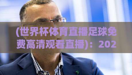 (世界杯体育直播足球免费高清观看直播)：2026年观赛指南，这三大平台让你嗨翻天