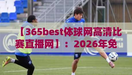 【365best体球网高清比赛直播网】：2026年免费看球新神器！实测体验分享