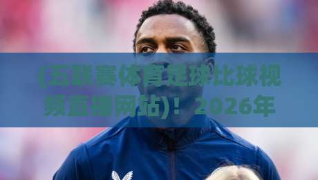 (五联赛体育足球比球视频直播网站)！2026年五大联赛观赛指南与实用推荐