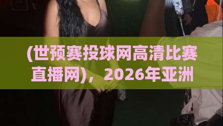 (世预赛投球网高清比赛直播网)，2026年亚洲区预选赛观赛新姿势——从“找链接”到“一键直达”