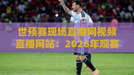 世预赛现场直播网视频直播网站：2026年观赛新选择，这3个平台让你不再错过！