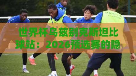 世界杯乌兹别克斯坦比球站:2026预选赛的隐藏黑马与实战攻略