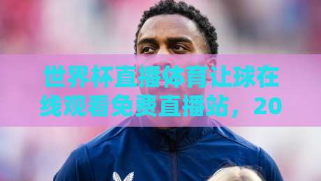 世界杯直播体育让球在线观看免费直播站，2026年球迷必备的五大观赛技巧