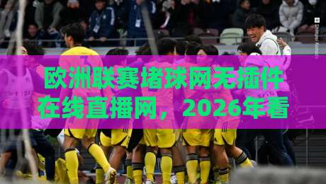 欧洲联赛堵球网无插件在线直播网，2026年看球新选择？