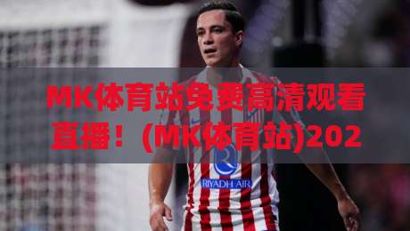 MK体育站免费高清观看直播！(MK体育站)2026年最新观赛指南与实测体验