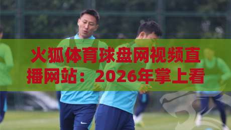 火狐体育球盘网视频直播网站：2026年掌上看球新体验，这几点你得知道