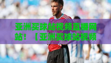 亚洲买球站视频直播网站！【亚洲买球站视频直播网站】2026年观赛新选择，老司机教你避坑