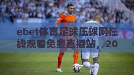 ebet体育足球压球网在线观看免费直播站，2026年球迷都在用的观赛新选择