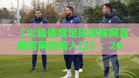 【火狐体育足球买球网直播官网观看入口】：2026年最新通道与实战避坑指南