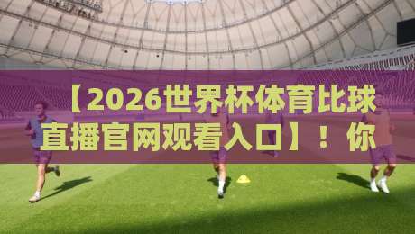【2026世界杯体育比球直播官网观看入口】！你不可错过的观赛通道全解析