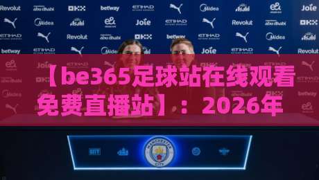 【be365足球站在线观看免费直播站】：2026年观赛体验全解析与避坑指南
