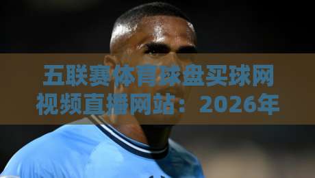 五联赛体育球盘买球网视频直播网站：2026年资深编辑亲测，五大平台从流畅度到赔率深度对比