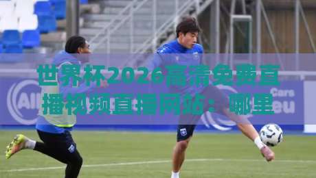世界杯2026高清免费直播视频直播网站：哪里能看？我踩过的坑全告诉你