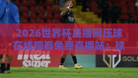 2026世界杯直播网压球在线观看免费直播站：球迷必知的五大观赛渠道