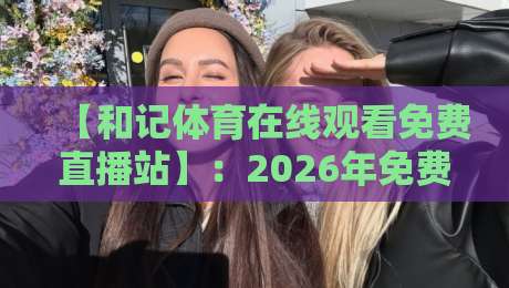 【和记体育在线观看免费直播站】：2026年免费直播新体验，你错过了吗？