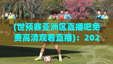(世预赛亚洲区直播吧免费高清观看直播)：2026年亚洲区预选赛去哪儿看？免费高清不卡顿！