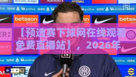 【预选赛下球网在线观看免费直播站】，2026年观赛新姿势：全方位解析预选赛下球网在线观看免费直播站