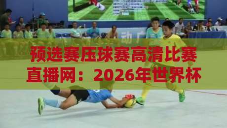 预选赛压球赛高清比赛直播网：2026年世界杯预选赛观赛指南，这3个平台实测最稳！（预选赛压球赛高清比赛直播网）避坑必看与老球迷推荐