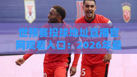 世预赛投球地址直播官网观看入口：2026年最全指南，别再被假链接坑了