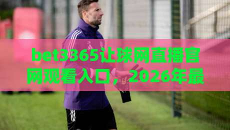 bet3365让球网直播官网观看入口，2026年最新观赛指南