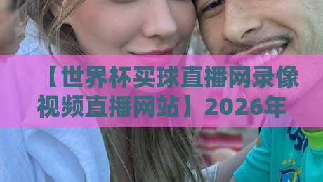 【世界杯买球直播网录像视频直播网站】2026年观赛新体验：高清回放与实时互动全攻略