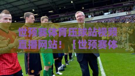 世预赛体育压球站视频直播网站！【世预赛体育压球站视频直播网站】2026年球迷必知的4大硬核技巧