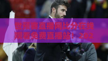 世预赛直播网比分在线观看免费直播站！2026世预赛亚洲区终极观赛指南