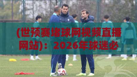 (世预赛堵球网视频直播网站)：2026年球迷必看的三大理由与避坑指南