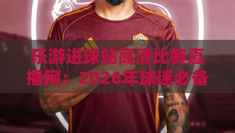 乐游进球站高清比赛直播网:2026年球迷必备的观赛新选择(乐游进球站高清比赛直播网) 乐游进球站高清比赛直播网:2026年球迷必备的观赛新选择(乐游进球站高清比赛直播网)