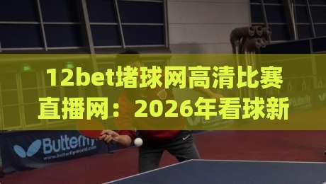 12bet堵球网高清比赛直播网：2026年看球新姿势，高清流畅不卡顿(12bet堵球网高清比赛直播网)真实体验分享