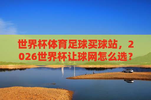 世界杯克罗地亚竞猜赛事-国王杯让球网:2026年新趋势(世界杯克罗地亚竞猜赛事)深度解析