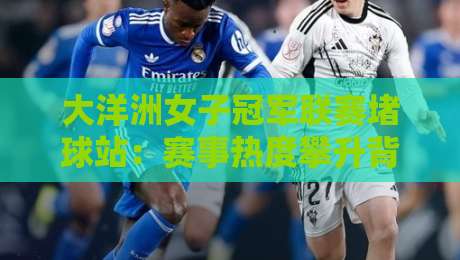 大洋洲女子冠军联赛堵球站:赛事热度攀升背后,大洋洲女子冠军联赛堵球站如何重塑观赛体验?-最全手机信誉堵球网视频半全场动画水位精彩片段流畅 大洋洲女子冠军联赛堵球站:赛事热度攀升背后,大洋洲女子冠军联赛堵球站如何重塑观赛体验?-最全手机信誉堵球网视频半全场动画水位精彩片段流畅