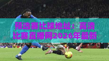 预选赛比球地址:高清比赛直播网2026年最新实测与避坑指南! 预选赛比球地址:高清比赛直播网2026年最新实测与避坑指南!
