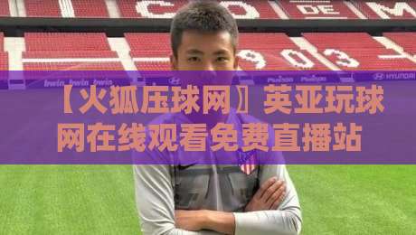 【火狐压球网〗英亚玩球网在线观看免费直播站】: 2026年观赛体验全面升级，真的值得一试？